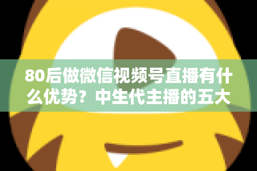80后做微信视频号直播有什么优势?中生代主播的五大竞争力与实操指南 80后做微信视频号直播有什么优势?中生代主播的五大竞争力与实操指南