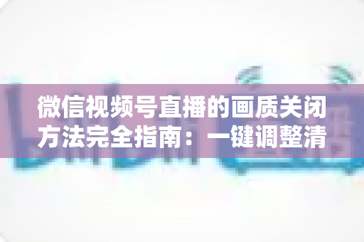 微信视频号直播的画质关闭方法完全指南：一键调整清晰度，畅享流畅直播体验