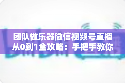 团队做乐器微信视频号直播从0到1全攻略:手把手教你打造高转化乐器直播团队 团队做乐器微信视频号直播从0到1全攻略:手把手教你打造高转化乐器直播团队