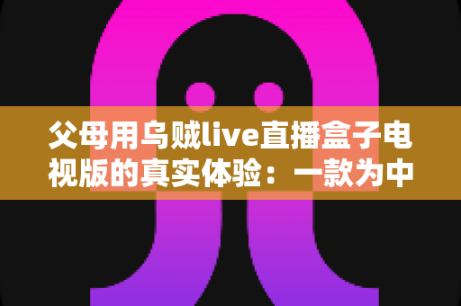 父母用乌贼live直播盒子电视版的真实体验：一款为中老年用户打造的电视直播软件深度测评