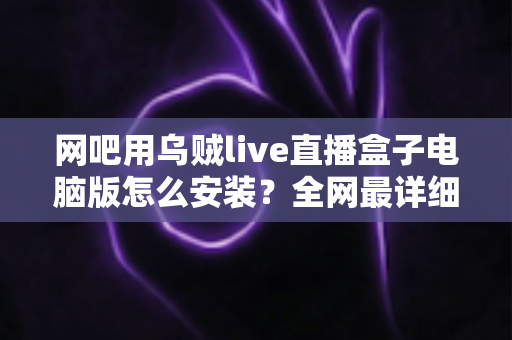 网吧用乌贼live直播盒子电脑版怎么安装？全网最详细安装教程、配置要求与常见问题一站式解答