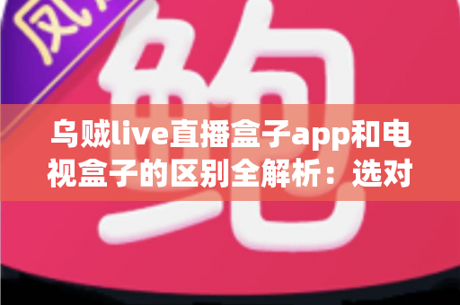 乌贼live直播盒子app和电视盒子的区别全解析：选对观影方案，畅享高清大屏新体验