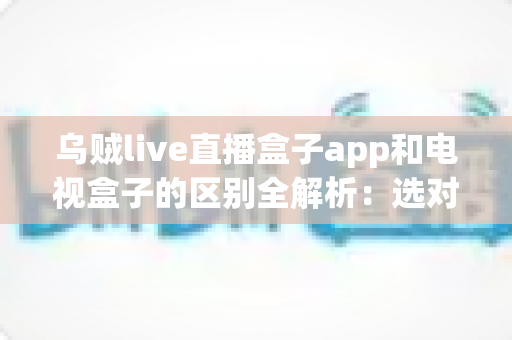乌贼live直播盒子app和电视盒子的区别全解析：选对观影方案，畅享高清大屏新体验