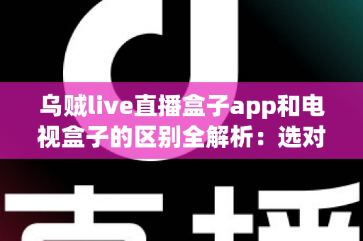 乌贼live直播盒子app和电视盒子的区别全解析：选对观影方案，畅享高清大屏新体验
