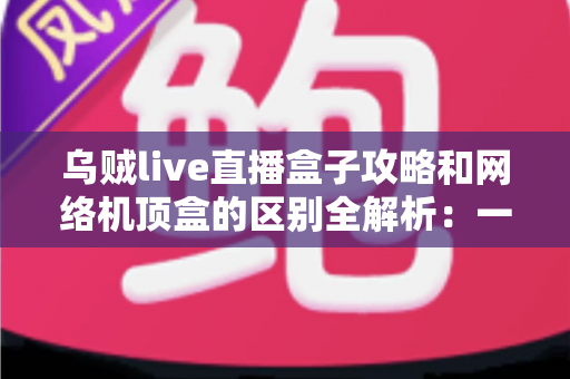 乌贼live直播盒子攻略和网络机顶盒的区别全解析：一文读懂如何选择适合你的大屏观影方案