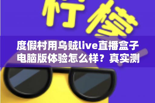度假村用乌贼live直播盒子电脑版体验怎么样?真实测评与运营实战全解析 度假村用乌贼live直播盒子电脑版体验怎么样?真实测评与运营实战全解析