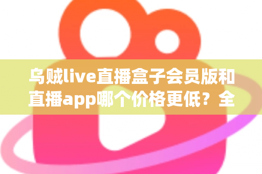 乌贼live直播盒子会员版和直播app哪个价格更低？全面价格对比与省钱选购指南