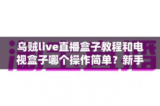 乌贼live直播盒子教程和电视盒子哪个操作简单?新手零基础入门全攻略与深度对比解析 乌贼live直播盒子教程和电视盒子哪个操作简单?新手零基础入门全攻略与深度对比解析