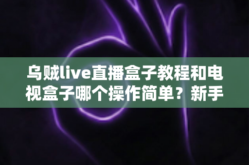 乌贼live直播盒子教程和电视盒子哪个操作简单?新手零基础入门全攻略与深度对比解析 乌贼live直播盒子教程和电视盒子哪个操作简单?新手零基础入门全攻略与深度对比解析