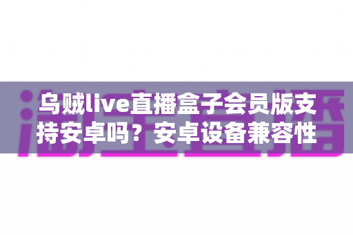 乌贼live直播盒子会员版支持安卓吗？安卓设备兼容性全面解析与使用指南