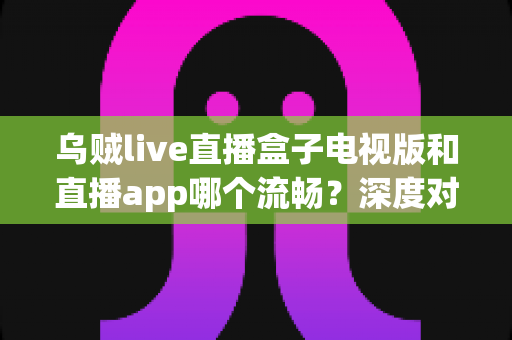 乌贼live直播盒子电视版和直播app哪个流畅?深度对比帮你选出最佳观影方案 乌贼live直播盒子电视版和直播app哪个流畅?深度对比帮你选出最佳观影方案