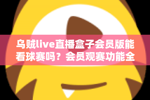 乌贼live直播盒子会员版能看球赛吗？会员观赛功能全解析与安全观看指南