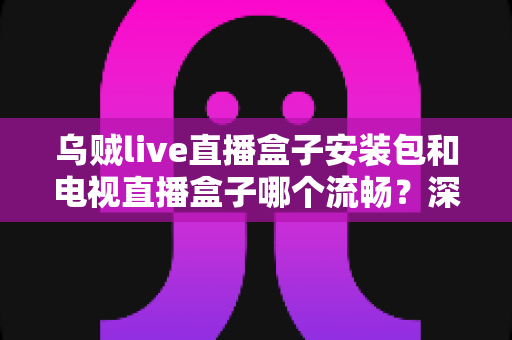 乌贼live直播盒子安装包和电视直播盒子哪个流畅？深度对比测评助你做出明智选择