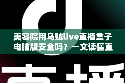 美容院用乌贼live直播盒子电脑版安全吗？一文读懂直播工具的安全风险与实用防范指南