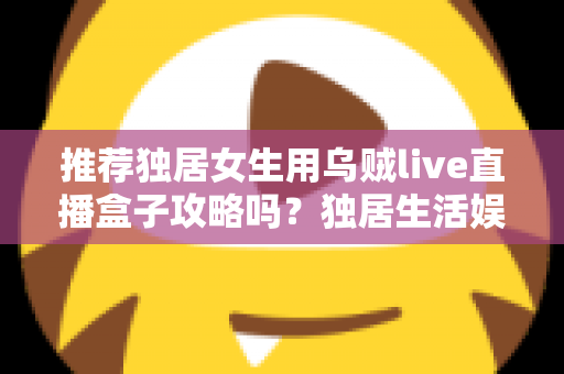 推荐独居女生用乌贼live直播盒子攻略吗？独居生活娱乐选购与安全使用全指南