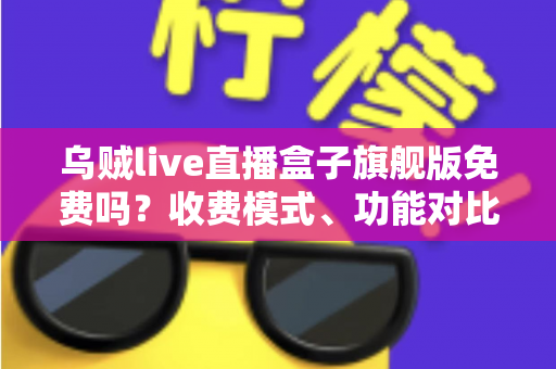 乌贼live直播盒子旗舰版免费吗？收费模式、功能对比与避坑指南全解析