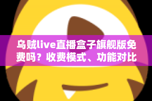 乌贼live直播盒子旗舰版免费吗？收费模式、功能对比与避坑指南全解析