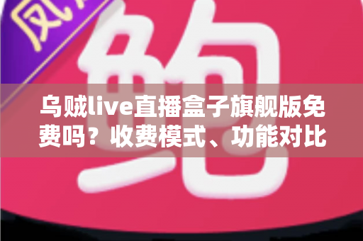 乌贼live直播盒子旗舰版免费吗？收费模式、功能对比与避坑指南全解析