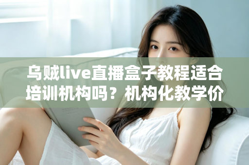 乌贼live直播盒子教程适合培训机构吗？机构化教学价值评估与落地实操全解析