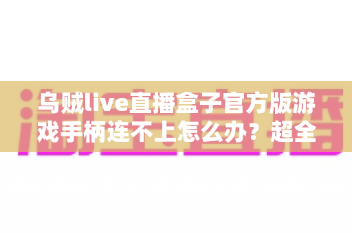乌贼live直播盒子官方版游戏手柄连不上怎么办？超全排查指南助你秒速恢复畅玩体验