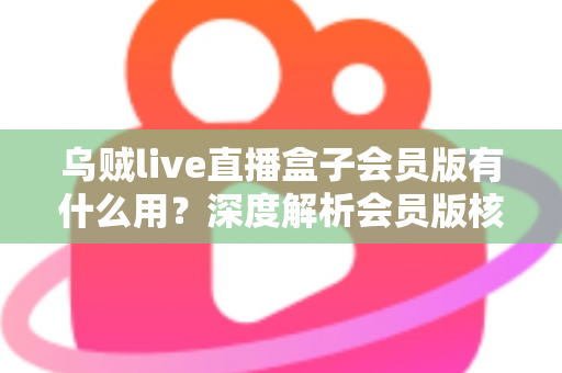 乌贼live直播盒子会员版有什么用？深度解析会员版核心功能与实用价值
