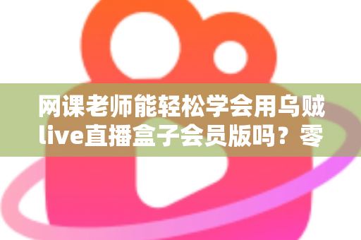 网课老师能轻松学会用乌贼live直播盒子会员版吗？零基础教师的直播设备上手全解析