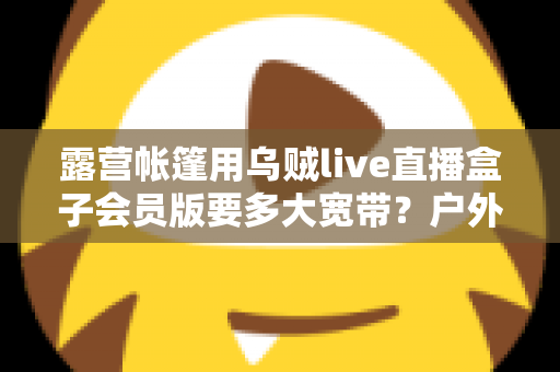 露营帐篷用乌贼live直播盒子会员版要多大宽带?户外直播带宽配置全攻略 露营帐篷用乌贼live直播盒子会员版要多大宽带?户外直播带宽配置全攻略