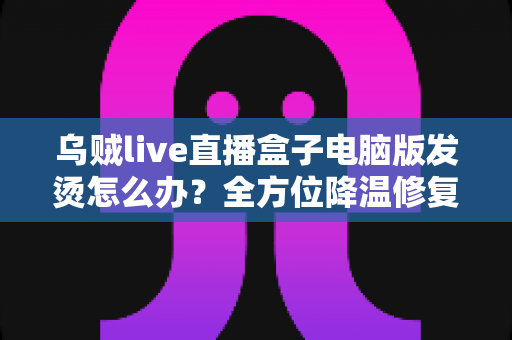 乌贼live直播盒子电脑版发烫怎么办?全方位降温修复攻略与预防指南大公开 乌贼live直播盒子电脑版发烫怎么办?全方位降温修复攻略与预防指南大公开