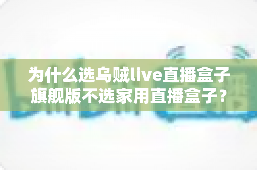 为什么选乌贼live直播盒子旗舰版不选家用直播盒子？专业主播设备选购深度解析