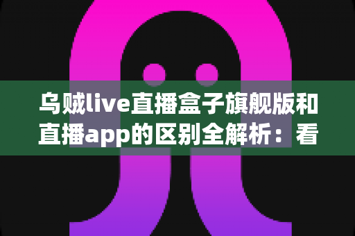 乌贼live直播盒子旗舰版和直播app的区别全解析：看完这篇你就知道该选哪个