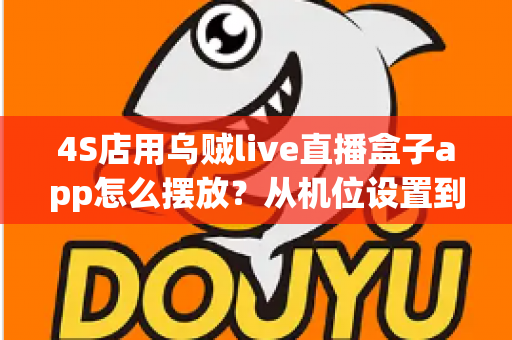 4S店用乌贼live直播盒子app怎么摆放？从机位设置到场景布置的完整实操指南