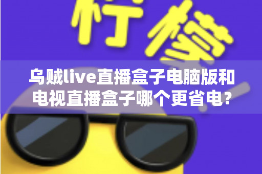 乌贼live直播盒子电脑版和电视直播盒子哪个更省电?全面功耗对比与省电选购攻略详解 乌贼live直播盒子电脑版和电视直播盒子哪个更省电?全面功耗对比与省电选购攻略详解