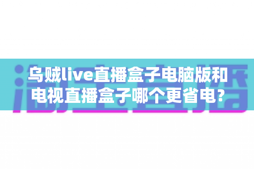 乌贼live直播盒子电脑版和电视直播盒子哪个更省电?全面功耗对比与省电选购攻略详解 乌贼live直播盒子电脑版和电视直播盒子哪个更省电?全面功耗对比与省电选购攻略详解