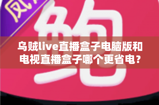 乌贼live直播盒子电脑版和电视直播盒子哪个更省电？全面功耗对比与省电选购攻略详解