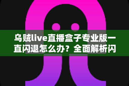乌贼live直播盒子专业版一直闪退怎么办？全面解析闪退原因与实用解决方法