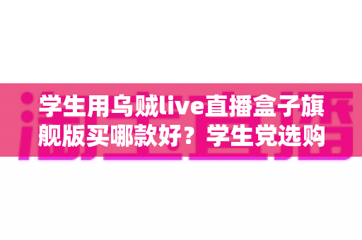 学生用乌贼live直播盒子旗舰版买哪款好?学生党选购全攻略与避坑指南 学生用乌贼live直播盒子旗舰版买哪款好?学生党选购全攻略与避坑指南