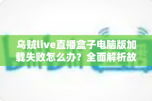 乌贼live直播盒子电脑版加载失败怎么办？全面解析故障原因与实用解决指南
