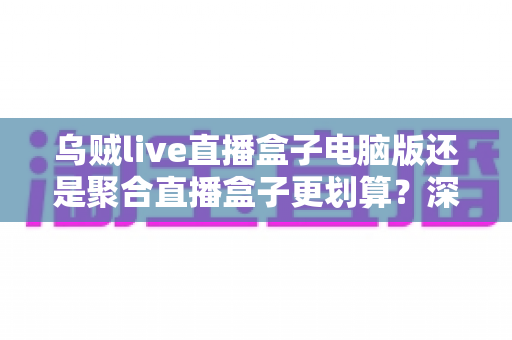 乌贼live直播盒子电脑版还是聚合直播盒子更划算？深度对比帮你选对不花冤枉钱