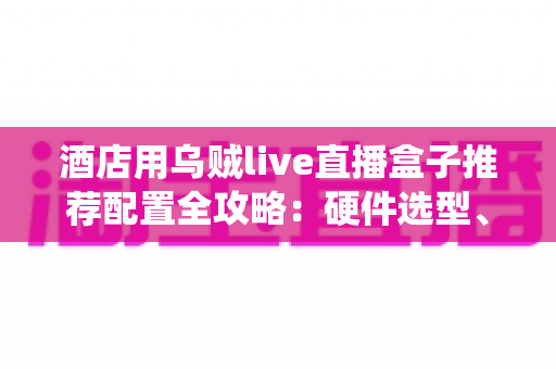 酒店用乌贼live直播盒子推荐配置全攻略：硬件选型、系统部署与避坑指南一文讲透