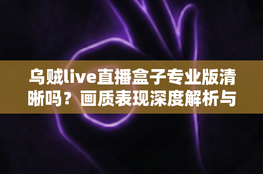 乌贼live直播盒子专业版清晰吗?画质表现深度解析与使用体验全面指南 乌贼live直播盒子专业版清晰吗?画质表现深度解析与使用体验全面指南