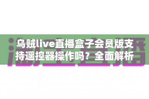 乌贼live直播盒子会员版支持遥控器操作吗?全面解析遥控兼容性与实用操作指南 乌贼live直播盒子会员版支持遥控器操作吗?全面解析遥控兼容性与实用操作指南