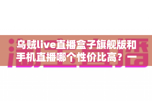 乌贼live直播盒子旗舰版和手机直播哪个性价比高?一篇看懂的真实对比指南 乌贼live直播盒子旗舰版和手机直播哪个性价比高?一篇看懂的真实对比指南
