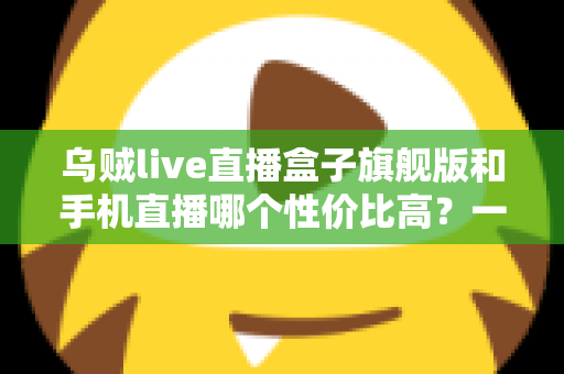 乌贼live直播盒子旗舰版和手机直播哪个性价比高？一篇看懂的真实对比指南