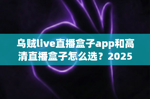 乌贼live直播盒子app和高清直播盒子怎么选？2025年最全避坑指南助你轻松找到理想观影方案