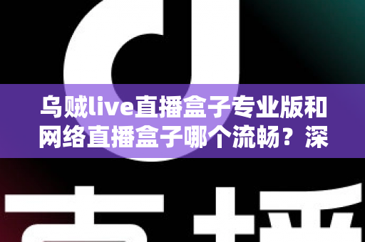 乌贼live直播盒子专业版和网络直播盒子哪个流畅？深度对比解析与流畅观看全指南