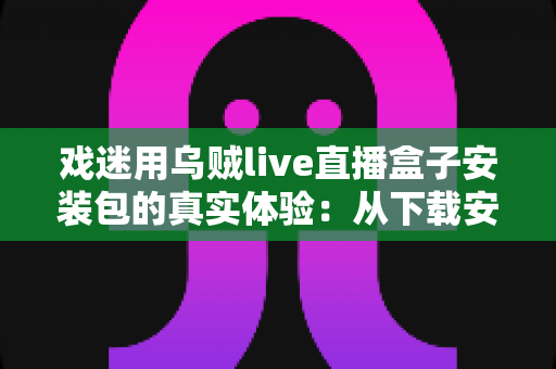 戏迷用乌贼live直播盒子安装包的真实体验：从下载安装到追戏看演出，一位老戏迷的全程心得分享