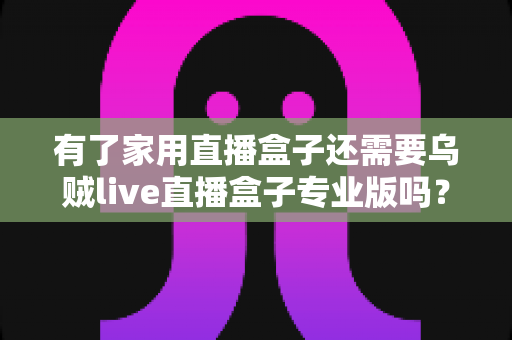 有了家用直播盒子还需要乌贼live直播盒子专业版吗？一文看懂两者的差异与选购思路