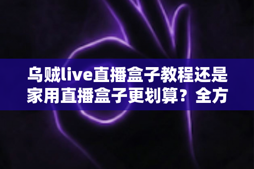 乌贼live直播盒子教程还是家用直播盒子更划算？全方位对比帮你选对直播设备不踩坑