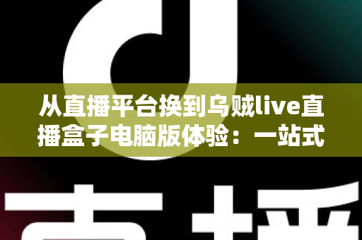 从直播平台换到乌贼live直播盒子电脑版体验：一站式聚合观看真的香吗？深度实测分享