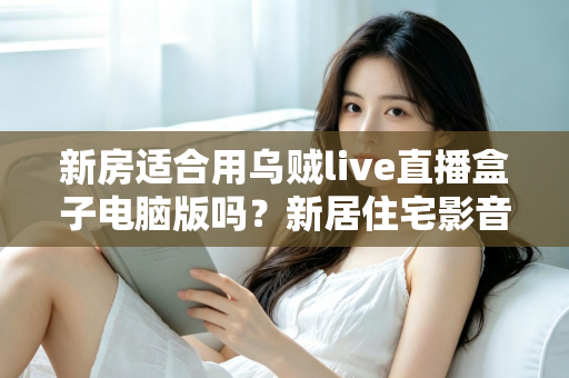 新房适合用乌贼live直播盒子电脑版吗？新居住宅影音娱乐布置全攻略